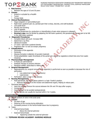 11 TOPRANK REVIEW ACADEMY- NURSING MODULE
NURSING*RADTECH*DENTISTRY*CRIMINOLOGY*MIDWIFERY*MEDTECH
LET*PSYCHOMET*RESPIRATORY THERAPY*CIVIL SERVICE*NAPOLCOM
NCLEX*DHA*HAAD* PROMETRIC* UK-CBT
v Risk factors:
• Between the ages of 10 and 30 years
v Causes:
• Kinked or occluded by a fecalith
• Tumor
• Foreign body
v Clinical Manifestations:
• Vague epigastric or periumbilical pain
• Right lower quadrant pain (ie, parietal pain that is sharp, discrete, and well localized)
• Low-grade fever
• Nausea and Vomiting
• Loss of appetite
• Rebound tenderness (ie, production or intensification of pain when pressure is released)
• Rovsing's sign may be elicited by palpating the left lower quadrant; this paradoxically causes pain to be felt
in the right lower quadrant
v Diagnostic Procedures:
• Complete blood cell count- Increase WBC
• Abdominal x-ray films
• Ultrasound studies
• CT scans- right lower quadrant density
• Pregnancy test- to rule out ectopic pregnancy
v Complications:
• Perforation of the appendix
• Peritonitis
• Abscess formation (collection of purulent material)
• Portal pylephlebitis- septic thrombosis of the portal vein caused by vegetative emboli that arise from septic
intestines
v Pharmacologic Management
• IV fluids are administered
• Antibiotic therapy to prevent infection
• Morphine sulfate: prescribed to relieve pain.
v Surgical Management
• Appendectomy (ie, surgical removal of the appendix) is performed as soon as possible to decrease the risk of
perforation
ü Low abdominal incision (laparotomy)
ü Laparoscopy
• Perforation- place a drain in the abscess
v Nursing Management:
• Post-operatively, the nurse places patient in a high- Fowler's position.
ü Reduces the tension on the incision and abdominal organs, helping to reduce pain.
• Discharge teachings:
ü Have the surgeon remove the sutures between the 5th and 7th days after surgery.
ü Incision care
ü Heavy lifting is to be avoided postoperatively
ü Normal activity can usually be resumed within 2 to 4 weeks.
HEMORRHOIDS
v Dilated portions of veins in the anal canal.
v Causes:
• 50 years of age
• Shearing of the mucosa during defecation
• Increased pressure in the hemorrhoidal tissue due to pregnancy
v Types:
• Internal hemorrhoids
ü Above the internal sphincter
• External hemorrhoids
ü Appearing outside the external sphincter
 