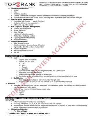 12 TOPRANK REVIEW ACADEMY- NURSING MODULE
NURSING*RADTECH*DENTISTRY*CRIMINOLOGY*MIDWIFERY*MEDTECH
LET*PSYCHOMET*RESPIRATORY THERAPY*CIVIL SERVICE*NAPOLCOM
NCLEX*DHA*HAAD* PROMETRIC* UK-CBT
v Clinical manifestations:
• Itching
• Pain
• Bright red bleeding
• External hemorrhoids severe pain from the inflammation and edema caused by thrombosis
• Internal hemorrhoids are not usually painful until they bleed or prolapse when they become enlarged.
v Pharmacologic Management:
• Hydrophilic bulk-forming agents (Psyllium)
• Analgesic ointments and suppositories
• Astringents (eg, witch hazel)
v Non-Surgical & Surgical Management:
• Infrared photocoagulation
• Bipolar diathermy
• Laser therapy
• Injection of sclerosing agents
• Rubber-band ligation procedure
• Cryosurgical hemorrhoidectomy
• Hemorrhoidectomy
v Nursing Management:
• Good personal hygiene
• Avoiding excessive straining during defecation
• High-residue diet that contains fruit and bran
• Increase fluid intake
• Warm compresses/Sitz baths
• Bed rest
HEPATOBILIARY SYSTEM
v Liver
• Largest gland of the body
• Divided into four lobes
ü Left
ü Right
ü Caudate
ü Quadrate
• Contains several cell types, including hepatocytes and Kupffer's cells
• Regulating blood glucose level by
• Making glycogen, which is stored in hepatocytes
• Converting ammonia produced from gluconeogeneticby-products and bacteria to urea
v Gall Bladder
• Pear-shaped organ attached to the liver under the right lobe.
• Normally holds 30-50m1 of bile and can hold up to 70 ml when fully distended
v Pancreas
• A slender, fish-shaped organ, that lies horizontally in the abdomen behind the stomach and extends roughly
from the duodenum to the spleen
• Endocrine and exocrine functions Has pancreatic juice:
ü Amylase
ü Lipase
ü Trypsin
DISORDERS OF THE LIVER, GALLBLADDER, AND PANCREAS
HEPATITIS
• Inflammatory disorder of the liver parenchyma
• Occurring in Hepatitis A, B, C, D, E, and toxic or drug-induced hepatitis
• Hepatocellular damage results from the body's immune response to the virus or toxin and is characterized by
diffuse inflammatory infiltration with local necrosis
v Clinical Manifestation:
• Pre-Icteric Stage
 