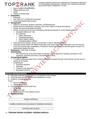 15 TOPRANK REVIEW ACADEMY- NURSING MODULE
NURSING*RADTECH*DENTISTRY*CRIMINOLOGY*MIDWIFERY*MEDTECH
LET*PSYCHOMET*RESPIRATORY THERAPY*CIVIL SERVICE*NAPOLCOM
NCLEX*DHA*HAAD* PROMETRIC* UK-CBT
• Signs of hepatic encephalopathy
• Dilated abdominal veins
• Ascites
• History of Alcohol Abuse
v Diagnostics:
• Endoscopy
• Lab. Tests: ALT, AST,Bilirubin (increased)
• Portal Hypertension Measurements
v Management:
• Assess for ecchymosis, epistaxis, petechiae, and bleeding gums
• Monitor level of consciousness, vital signs, and urinary output to evaluate fluid balance
• Monitor the client during blood transfusion
• Provide nursing care for the client undergoing prescribed tamponade to control bleeding balloon
ü Sengstaken-Blakemore Tube
ü Four openings:
Ø Gastric aspirations
Ø Esophageal aspiration
Ø Gastric balloon inflation
Ø Esophageal balloon inflation
ü Instrument at the bedside- Scissors (Cut the tube in case of respiratory distress.)
ü The patient being treated with balloon tamponade must remain under close observation in the ICU because
of the risk of serious take complications. Precautions must be taken to ensure that the patient not pull on or
inadvertently displace the tube.
• Vasopressin- initial mode of therapy
• Sclerotherapy
ü After treatment for acute hemorrhage, the patient must be observed for bleeding, perforation of the
esophagus, aspiration pneumonia, and esophageal stricture
• Variceal Band Ligation
ü A modified endoscope loaded with an elastic rubber band is passed through a band directly onto the varix (or
varices) to be banded.
ü Complications:
Ø Superficial ulceration
Ø Dysphagia
Ø Transient chest discomfort
Ø Esophageal strictures
HEPATIC ENCEPHALOPATHY
v Neurologic syndrome that develops as a complication of liver disease
v It may be acute and self –limiting and progressing or chronic
v Incidence is similar to cirrhosis
Due to:
• Severe liver damage
• Hepatocellular failure
v Increased serum ammonia levels from:
• GI bleeding
• High-protein diet
• Bacterial growth in the intestine Uremia
v Pathophysiology:
Hepatic Insufficiency
↓
↓
Ammonia enters the brain
↓
Inability to detoxify toxic by-products of metabolism (ammonia)
 