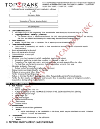 16 TOPRANK REVIEW ACADEMY- NURSING MODULE
NURSING*RADTECH*DENTISTRY*CRIMINOLOGY*MIDWIFERY*MEDTECH
LET*PSYCHOMET*RESPIRATORY THERAPY*CIVIL SERVICE*NAPOLCOM
NCLEX*DHA*HAAD* PROMETRIC* UK-CBT
Excites peripheral benzodiazepine-type receptors on astrocyte
cells
↓
↓
↓
Encephalopathy
v Clinical Manifestations:
• Neurological dysfunction progressing from minor mental aberrations and motor disturbances to coma
• Flapping tremors/Liver flap (Asterixis)
ü The patient is asked to hold the arm out with the hand held upward (dorsiflexed). Within a few seconds,
the hand falls forward involuntarily and then quickly returns to the dorsiflexed position.
• Fetor hepaticus
ü A sweet, slightly fecal odor to the breath that is presumed to be of intestinal origin,
• Constructional Apraxia
ü Deterioration of handwriting and inability to draw a simple star figure occurs with progressive hepatic
encephalopathy.
• Serum ammonia level is elevated
• Serum bilirubin level is elevated
• Prothrombin time is prolonged
v Management:
• Administer prescribed medications which may include laxatives (Lactulose)
ü Ammonia is kept in the ionized state, resulting in a decrease in colon pH
ü Evacuation of the bowel takes place, which decreases the ammonia absorbed from the colon
ü The fecal flora are changed to organisms that do not produce ammonia from urea
• Administer antibiotics (Neomycin)
ü Reduce levels of ammonia-forming bacteria in the colon
• Closely monitor neurologic status for any changes
• Evaluate serum ammonia values daily
• Monitor for signs of impending coma.
• Reduce or eliminate the client's dietary protein intake if you detect evidence of impending coma.
• Monitor the client closely, and administer a conservative dose of prescribed sedative or analgesic medication,
because liver damage alters drug metabolism.
GALL BLADDER DISORDERS
v Risk Factors:
• Obesity
• Women especially who have had
• Multiple pregnancies or who are of Native American or U.S. Southwestern Hispanic Ethnicity
• Frequent changes on weight
• Rapid weight loss
• High dose estrogen
• Ileal resection or disease
• Cystic Fibrosis
• Diabetes mellitus
v Cholelithiasis
• Formation of calculi in the gallbladder
• Causes:
ü Result from changes in bile components or bile stasis, which may be associated with such factors as
infection, cirrhosis, and pancreatitis
v Cholecystitis
• Acute or chronic inflammation of the gallbladder
• Causes
Stimulates GABA
Depression of Central Nervous System
 