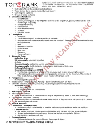 17 TOPRANK REVIEW ACADEMY- NURSING MODULE
NURSING*RADTECH*DENTISTRY*CRIMINOLOGY*MIDWIFERY*MEDTECH
LET*PSYCHOMET*RESPIRATORY THERAPY*CIVIL SERVICE*NAPOLCOM
NCLEX*DHA*HAAD* PROMETRIC* UK-CBT
ü Obstruction of the cystic duct by impacted gallstone
ü Tissue damage due to trauma, massive burns, or surgery
ü Gram-negative septicemia
ü Overuse of opioid analgesics
v Clinical manifestations:
• Cholelithiasis
ü Episodic, cramping pain in the RUQ of the abdomen or the epigastrium, possibly radiating to the back
near the right scapular tip
ü Nausea and vomiting
ü Fat intolerance
ü Fever and leukocytosis
ü Jaundice
ü Epigastric distress
v Cholecystitis
ü Biliary colic
ü Tenderness and rigidity in the RUQ elicited on palpation
ü Murphy's sign- Pain on taking a deep breath when the examiner's fingers are on the approximate location
of the gallbladder.
ü Fever
ü Nausea and vomiting
ü Fat intolerance
ü Heart burn
ü Flatulence
ü Vitamin deficiency
v Diagnostic Tests:
• Abdominal X-ray
• Ultrasonography- diagnostic procedure
• of choice
• Cholescintigraphy- radioactive agent is administered intravenously
• Cholecystography- iodide containing contrast agent is administered before xray
• Endoscopic Retrograde
• Cholangiopancreatography (ERCP)
ü Permits direct visualization of structures that previously could be seen only during laparotomy
ü A fiberoptic duodenoscope, with side-viewing apparatus is inserted into the duodenum. The ampulla of
Vater is catheterized, and the biliary tree is injected with contrast agent
v Management:
• Pharmacologic Management
ü Ursodeoxycholic acid (UDCA [URSO, Actigall]) - dissolve small radiolucent gall stone
ü Administer prescribed medication, which may include analgesic {morphine sulfate} and antacids
• Nutritional therapy
ü Low-fat liquids
ü High in protein and carbohydrates
• Non-surgical Approach
ü Intra-corporeal Lithotripsy
Ø Stones in the gallbladder or common bile duct may be fragmented by means of laser pulse technology
ü Extracorporeal Shockwave Lithotripsy
Ø Non-invasive procedure; uses repeated shock waves directed at the gallstones in the gallbladder or common
bile duct to fragment the stones.
• Surgical Approach
ü Laparoscopic Cholecystectomy
Ø Performed through a small incision or puncture made through the abdominal wall at the umbilicus
ü Cholecystectomy
Ø Gall bladder is removed through an abdominal incision after the cystic duct and artery are ligated.
Ø A drain is placed close to the gall bladder if there is a bile leak, removed after 24 hours
Ø Bile duct injury-serious complication
ü Choledochostomy
Ø Making an incision in the common bile duct for removal of stones.
 