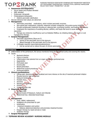 19 TOPRANK REVIEW ACADEMY- NURSING MODULE
NURSING*RADTECH*DENTISTRY*CRIMINOLOGY*MIDWIFERY*MEDTECH
LET*PSYCHOMET*RESPIRATORY THERAPY*CIVIL SERVICE*NAPOLCOM
NCLEX*DHA*HAAD* PROMETRIC* UK-CBT
v Assessment and Diagnostics:
• Serum lipase and amylase elevated
• WBC elevated
• Endoscopic retrograde
• Cholangiopancreatography
ü Detects pancreatic calcification
• Glucose tolerance test values are abnormal
v Management:
• Administer prescribed medications, which include pancreatic enzymes,
• Non-opioid pain medications, antacids, histamine receptor antagonist, and proton-pump inhibitors
• Provide symptomatic treatment focusing on relieving pain, promoting comfort, and treating new attacks
• Emphasize the importance of avoiding alcohol, caffeine, and foods that tend to cause abdominal
discomfort
• Manage any endocrine insufficiency such as Diabetes Mellitus, by initiating dietary and insulin or oral
hypoglycemic therapy.
v Surgical Management:
• Pancreatic jejunostomy (Roux-en-Y)
ü Joining of the pancreatic duct to the jejunum.
ü Allows drainage of the pancreatic duct to the jejunum.
• A Whipple resection (pancreaticoduodenectomy)
ü Can be carried out to relieve the pain of chronic pancreatitis
PERITONITIS
v Inflammation of the peritoneum, the serous membrane lining the abdominal cavity and covering the viscera.
v Cause:
• Bacterial infection
• Injury or trauma
• Inflammation that extends from an organ outside the peritoneal area
• Appendicitis
• Perforated ulcer
• Diverticulitis
• Bowel perforation
• Abdominal surgical procedures
• Peritoneal dialysis
v Clinical manifestations:
• Diffuse pain, becomes constant localized and more intense on the site of maximal peritoneal irritation
• Muscles become rigid and tender
• Rebound tenderness
• Paralytic ileus
• Anorexia
• Nausea and vomiting
• Pyrexia
• Increased pulse rate
v Diagnostic Findings:
• Increase WBC
• Altered levels of Potassium, Sodium and Chloride
• Abdominal Xray- distended bowel loops
v Management:
• Fluid, colloid, replacement
• Analgesics are prescribed for pain
• Antiemetics
• Intestinal intubation and suction
ü Relieves abdominal distention and promotes intestinal function
• Oxygen therapy by nasal cannula or mask
• Antibiotic therapy
v Surgical Management
 