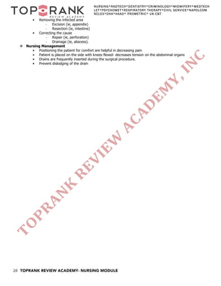 20 TOPRANK REVIEW ACADEMY- NURSING MODULE
NURSING*RADTECH*DENTISTRY*CRIMINOLOGY*MIDWIFERY*MEDTECH
LET*PSYCHOMET*RESPIRATORY THERAPY*CIVIL SERVICE*NAPOLCOM
NCLEX*DHA*HAAD* PROMETRIC* UK-CBT
• Removing the infected area
- Excision (ie, appendix)
- Resection (ie, intestine)
• Correcting the cause
- Repair (ie, perforation)
- Drainage (ie, abscess).
v Nursing Management
• Positioning the patient for comfort are helpful in decreasing pain
• Patient is placed on the side with knees flexed- decreases tension on the abdominal organs
• Drains are frequently inserted during the surgical procedure.
• Prevent dislodging of the drain
 