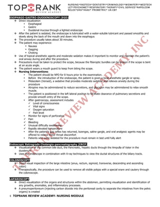 4 TOPRANK REVIEW ACADEMY- NURSING MODULE
NURSING*RADTECH*DENTISTRY*CRIMINOLOGY*MIDWIFERY*MEDTECH
LET*PSYCHOMET*RESPIRATORY THERAPY*CIVIL SERVICE*NAPOLCOM
NCLEX*DHA*HAAD* PROMETRIC* UK-CBT
ESOPHAGO-GASTRO-DUODENOSCOPY (EGD)
v Direct visualization
• Esophageal
• Gastric
• Duodenal mucosa through a lighted endoscope
v After the patient is sedated, the endoscope is lubricated with a water-soluble lubricant and passed smoothly and
slowly along the back of the mouth and down into the esophagus
v The procedure usually takes about 30 minutes.
v The patient may experience:
• Nausea
• Gagging
• Choking
v Use of topical anesthetic agents and moderate sedation makes it important to monitor and maintain the patient's
oral airway during and after the procedure.
v Precautions must be taken to protect the scope, because the fiberoptic bundles can be broken if the scope is bent
at an acute angle.
v The patient wears a mouth guard to keep from biting the scope.
v Nursing Interventions:
• The patient should be NPO for 8 hours prior to the examination.
• Before the introduction of the endoscope, the patient is given a local anesthetic gargle or spray.
• Midazolam (Versed), a sedative that provides moderate sedation and relieves anxiety during the
procedure
• Atropine may be administered to reduce secretions, and glucagon may be administered to relax smooth
muscle.
• The patient is positioned in the left lateral position to facilitate clearance of pulmonary secretions and
provide smooth entry of the scope.
• After gastroscopy, assessment includes
ü Level of consciousness
ü Vital signs
ü Oxygen saturation
ü Pain level
• Monitor for signs of perforation
ü Pain
ü Bleeding
ü Unusual difficulty swallowing
ü Rapidly elevated temperature
• After the patient's gag reflex has returned, lozenges, saline gargle, and oral analgesic agents may be
offered to relieve minor throat discomfort
• Patients who were sedated for the procedure must remain in bed until fully alert
Endoscopic Retrograde Cholangio-pancreatography (ERCP)
v Visualization of the common bile duct, the Pancreatic, hepatic ducts through the Ampulla of Vater in the
duodenum
v Uses the endoscope in combination with X-ray techniques to view the ductal structures of the biliary tracts.
COLONOSCOPY
v Direct visual inspection of the large intestine (anus, rectum, sigmoid, transverse, descending and ascending
colon)
v Therapeutically, the procedure can be used to remove all visible polyps with a special snare and cautery through
the colonoscope.
LAPAROSCOPY
v Direct visualization of the organs and structures within the abdomen, permitting visualization and identification of
any growths, anomalies, and inflammatory processes.
v A pneumoperitoneum (injecting carbon dioxide into the peritoneal cavity to separate the intestines from the pelvic
organs) is created
 