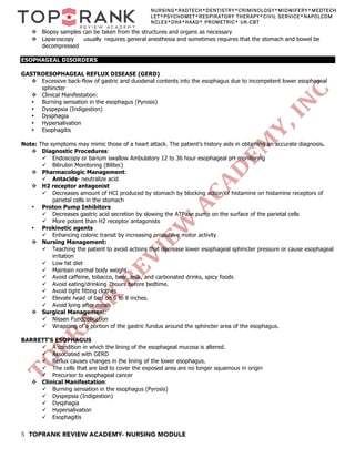 5 TOPRANK REVIEW ACADEMY- NURSING MODULE
NURSING*RADTECH*DENTISTRY*CRIMINOLOGY*MIDWIFERY*MEDTECH
LET*PSYCHOMET*RESPIRATORY THERAPY*CIVIL SERVICE*NAPOLCOM
NCLEX*DHA*HAAD* PROMETRIC* UK-CBT
v Biopsy samples can be taken from the structures and organs as necessary
v Laparoscopy usually requires general anesthesia and sometimes requires that the stomach and bowel be
decompressed
ESOPHAGEAL DISORDERS
GASTROESOPHAGEAL REFLUX DISEASE (GERD)
v Excessive back-flow of gastric and duodenal contents into the esophagus due to incompetent lower esophageal
sphincter
v Clinical Manifestation:
• Burning sensation in the esophagus (Pyrosis)
• Dyspepsia (Indigestion)
• Dysphagia
• Hypersalivation
• Esophagitis
Note: The symptoms may mimic those of a heart attack. The patient's history aids in obtaining an accurate diagnosis.
v Diagnostic Procedures:
ü Endoscopy or barium swallow Ambulatory 12 to 36 hour esophageal pH monitoring
ü Bilirubin Monitoring (Bilitec)
v Pharmacologic Management:
ü Antacids- neutralize acid
v H2 receptor antagonist
ü Decreases amount of HCI produced by stomach by blocking action of histamine on histamine receptors of
parietal cells in the stomach
• Proton Pump Inhibitors
ü Decreases gastric acid secretion by slowing the ATPase pump on the surface of the parietal cells
ü More potent than H2 receptor antagonists
• Prokinetic agents
ü Enhancing colonic transit by increasing propulsive motor activity
v Nursing Management:
ü Teaching the patient to avoid actions that decrease lower esophageal sphincter pressure or cause esophageal
irritation
ü Low fat diet
ü Maintain normal body weight
ü Avoid caffeine, tobacco, beer, milk, and carbonated drinks, spicy foods
ü Avoid eating/drinking 2hours before bedtime.
ü Avoid tight fitting clothes
ü Elevate head of bed on 6 to 8 inches.
ü Avoid lying after meals
v Surgical Management:
ü Nissen Fundoplication
ü Wrapping of a portion of the gastric fundus around the sphincter area of the esophagus.
BARRETT'S ESOPHAGUS
ü A condition in which the lining of the esophageal mucosa is altered.
ü Associated with GERD
ü Reflux causes changes in the lining of the lower esophagus.
ü The cells that are laid to cover the exposed area are no longer squamous in origin
ü Precursor to esophageal cancer
v Clinical Manifestation:
ü Burning sensation in the esophagus (Pyrosis)
ü Dyspepsia (Indigestion)
ü Dysphagia
ü Hypersalivation
ü Esophagitis
 