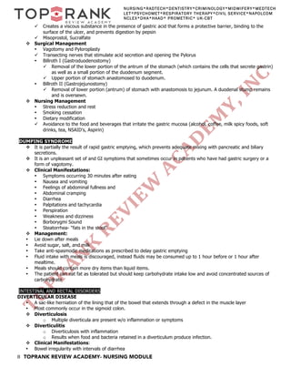 8 TOPRANK REVIEW ACADEMY- NURSING MODULE
NURSING*RADTECH*DENTISTRY*CRIMINOLOGY*MIDWIFERY*MEDTECH
LET*PSYCHOMET*RESPIRATORY THERAPY*CIVIL SERVICE*NAPOLCOM
NCLEX*DHA*HAAD* PROMETRIC* UK-CBT
ü Creates a viscous substance in the presence of gastric acid that forms a protective barrier, binding to the
surface of the ulcer, and prevents digestion by pepsin
ü Misoprostol, Sucralfate
v Surgical Management
• Vagotomy and Pyloroplasty
ü Transecting nerves that stimulate acid secretion and opening the Pylorus
• Billroth I (Gastroduodenostomy)
ü Removal of the lower portion of the antrum of the stomach (which contains the cells that secrete gastrin)
as well as a small portion of the duodenum segment.
ü Upper portion of stomach anastomosed to duodenum.
• Billroth II (Gastrojejunostomy)
ü Removal of lower portion (antrum) of stomach with anastomosis to jejunum. A duodenal stump remains
and is oversewn.
v Nursing Management
• Stress reduction and rest
• Smoking cessation
• Dietary modification
ü Avoidance to the food and beverages that irritate the gastric mucosa (alcohol, coffee, milk spicy foods, soft
drinks, tea, NSAID's, Aspirin)
DUMPING SYNDROME
v It is partially the result of rapid gastric emptying, which prevents adequate mixing with pancreatic and biliary
secretions.
v It is an unpleasant set of and GI symptoms that sometimes occur in patients who have had gastric surgery or a
form of vagotomy.
v Clinical Manifestations:
• Symptoms occurring 30 minutes after eating
• Nausea and vomiting
• Feelings of abdominal fullness and
• Abdominal cramping
• Diarrhea
• Palpitations and tachycardia
• Perspiration
• Weakness and dizziness
• Borborygmi Sound
• Steatorrhea- "fats in the stool"
v Management:
• Lie down after meals
• Avoid sugar, salt, and milk
• Take anti-spasmodic medications as prescribed to delay gastric emptying
• Fluid intake with meals is discouraged, instead fluids may be consumed up to 1 hour before or 1 hour after
mealtime.
• Meals should contain more dry items than liquid items.
• The patient can eat fat as tolerated but should keep carbohydrate intake low and avoid concentrated sources of
carbohydrate
INTESTINAL AND RECTAL DISORDERS
DIVERTICULAR DISEASE
• A sac-like herniation of the lining that of the bowel that extends through a defect in the muscle layer
• Most commonly occur in the sigmoid colon.
v Diverticulosis
o Multiple diverticula are present w/o inflammation or symptoms
v Diverticulitis
o Diverticulosis with inflammation
o Results when food and bacteria retained in a diverticulum produce infection.
v Clinical Manifestations:
• Bowel irregularity with intervals of diarrhea
 