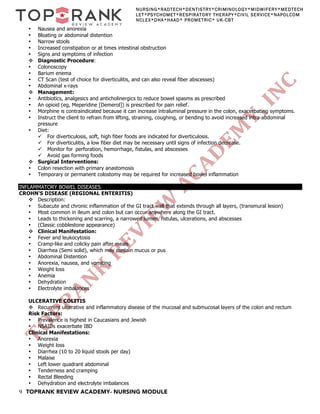 9 TOPRANK REVIEW ACADEMY- NURSING MODULE
NURSING*RADTECH*DENTISTRY*CRIMINOLOGY*MIDWIFERY*MEDTECH
LET*PSYCHOMET*RESPIRATORY THERAPY*CIVIL SERVICE*NAPOLCOM
NCLEX*DHA*HAAD* PROMETRIC* UK-CBT
• Nausea and anorexia
• Bloating or abdominal distention
• Narrow stools
• Increased constipation or at times intestinal obstruction
• Signs and symptoms of infection
v Diagnostic Procedure:
• Colonoscopy
• Barium enema
• CT Scan (test of choice for diverticulitis, and can also reveal fiber abscesses)
• Abdominal x-rays
v Management:
• Antibiotics, analgesics and anticholinergics to reduce bowel spasms as prescribed
• An opioid (eg, Meperidine [Demerol]) is prescribed for pain relief.
• Morphine is contraindicated because it can increase intraluminal pressure in the colon, exacerbating symptoms.
• Instruct the client to refrain from lifting, straining, coughing, or bending to avoid increased intra-abdominal
pressure
• Diet:
ü For diverticulosis, soft, high fiber foods are indicated for diverticulosis.
ü For diverticulitis, a low fiber diet may be necessary until signs of infection decrease.
ü Monitor for perforation, hemorrhage, fistulas, and abscesses
ü Avoid gas forming foods
v Surgical Interventions:
• Colon resection with primary anastomosis
• Temporary or permanent colostomy may be required for increased bowel inflammation
INFLAMMATORY BOWEL DISEASES
CROHN'S DISEASE (REGIONAL ENTERITIS)
v Description:
• Subacute and chronic inflammation of the GI tract wall that extends through all layers, (transmural lesion)
• Most common in ileum and colon but can occur anywhere along the GI tract.
• Leads to thickening and scarring, a narrowed lumen, fistulas, ulcerations, and abscesses
• (Classic cobblestone appearance)
v Clinical Manifestation:
• Fever and leukocytosis
• Cramp-like and colicky pain after meals
• Diarrhea (Semi solid), which may contain mucus or pus
• Abdominal Distention
• Anorexia, nausea, and vomiting
• Weight loss
• Anemia
• Dehydration
• Electrolyte imbalances
ULCERATIVE COLITIS
v Recurrent ulcerative and inflammatory disease of the mucosal and submucosal layers of the colon and rectum
Risk Factors:
• Prevalence is highest in Caucasians and Jewish
• NSAIDs exacerbate IBD
Clinical Manifestations:
• Anorexia
• Weight loss
• Diarrhea (10 to 20 liquid stools per day)
• Malaise
• Left lower quadrant abdominal
• Tenderness and cramping
• Rectal Bleeding
• Dehydration and electrolyte imbalances
 