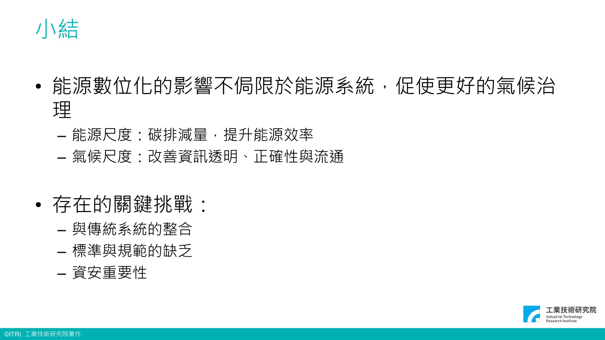 ©ITRI. 工業技術研究院著作
小結
• 能源數位化的影響不侷限於能源系統，促使更好的氣候治
理
– 能源尺度：碳排減量，提升能源效率
– 氣候尺度：改善資訊透明、正確性與流通
• 存在的關鍵挑戰：
– 與傳統系統的整合
– 標準與規範的缺乏
– 資安重要性
 