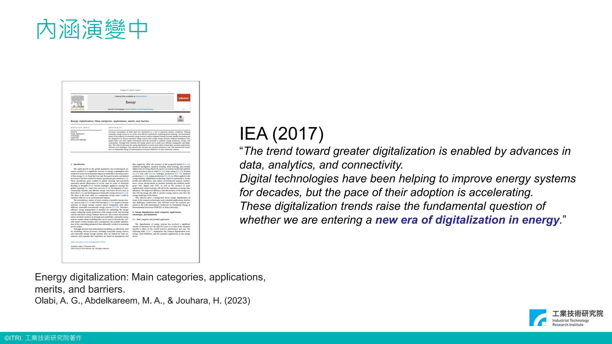 ©ITRI. 工業技術研究院著作
內涵演變中
IEA (2017)
“The trend toward greater digitalization is enabled by advances in
data, analytics, and connectivity.
Digital technologies have been helping to improve energy systems
for decades, but the pace of their adoption is accelerating.
These digitalization trends raise the fundamental question of
whether we are entering a new era of digitalization in energy.”
Energy digitalization: Main categories, applications,
merits, and barriers.
Olabi, A. G., Abdelkareem, M. A., & Jouhara, H. (2023)
 