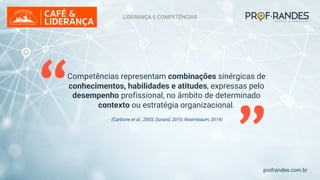 profrandes.com.br
“ (Carbone et al., 2005; Durand, 2010; Nisembaum, 2014)
“
Competências representam combinações sinérgicas de
conhecimentos, habilidades e atitudes, expressas pelo
desempenho profissional, no âmbito de determinado
contexto ou estratégia organizacional.
LIDERANÇA E COMPETÊNCIAS
 