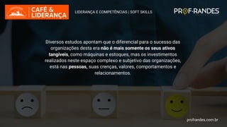 profrandes.com.br
Diversos estudos apontam que o diferencial para o sucesso das
organizações desta era não é mais somente os seus ativos
tangíveis, como máquinas e estoques, mas os investimentos
realizados neste espaço complexo e subjetivo das organizações,
está nas pessoas, suas crenças, valores, comportamentos e
relacionamentos.
LIDERANÇA E COMPETÊNCIAS | SOFT SKILLS
profrandes.com.br
 