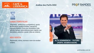 profrandes.com.br
ALTA DOMINÂNCIA - FUTURO
(PERFIL DESBRAVADOR)
CARACTERÍSTICAS
Visionário, ambicioso (competitivo), gosta
de desafios (quebra limites), perspicaz
(oportunidades), Foca nos resultados (não
admite falhas), autorreferenciado (rápido nas
decisões), assume o poder (dita as ordens);
NÃO GOSTA
Repressão, rotina, normas e nem de receber
ordens.
Análise dos Perfis DISC
 