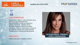 profrandes.com.br
ALTA INFLUÊNCIA - PRESENTE
(PERFIL COMUNICADOR)
CARACTERÍSTICAS
Sempre tem o olhar do todo, sente bem se as
pessoas a sua volta estão bem
(equipe/família), o clima do ambiente é
sempre importante, idealista, busca
harmonia, empático intuitivo (coração),
persuasivo, flexível, comunicativo, motiva-se
por estar em contato com outras pessoas.
Trabalha com o motivacional das pessoas.
NÃO GOSTA
Perder a liberdade e trabalhar sozinho.
Análise dos Perfis DISC
 