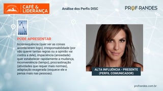 profrandes.com.br
ALTA INFLUÊNCIA - PRESENTE
(PERFIL COMUNICADOR)
PODE APRESENTAR
Inconsequência (quer ver as coisas
acontecerem logo), irresponsabilidade (por
não querer tantas regras ou a opinião vai
contra a dele), impaciência (ansiedade)
quer estabelecer rapidamente a mudança,
inconveniência (tempo), procrastinação
(atividades que requer mais normas),
adaptação exagerada (esquece ele e
pensa mais nas pessoas).
Análise dos Perfis DISC
 