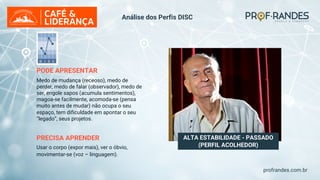 profrandes.com.br
ALTA ESTABILIDADE - PASSADO
(PERFIL ACOLHEDOR)
PODE APRESENTAR
Medo de mudança (receoso), medo de
perder, medo de falar (observador), medo de
ser, engole sapos (acumula sentimentos),
magoa-se facilmente, acomoda-se (pensa
muito antes de mudar) não ocupa o seu
espaço, tem dificuldade em apontar o seu
“legado”, seus projetos.
PRECISA APRENDER
Usar o corpo (expor mais), ver o óbvio,
movimentar-se (voz – linguagem).
Análise dos Perfis DISC
 