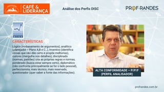 profrandes.com.br
ALTA CONFORMIDADE – P/P/F
(PERFIL ANALISADOR)
CARACTERÍSTICAS
Lógico (embasamento de argumentos), analítico
(planejador = Plano A,B e C…), Inventivo (identifica
coisas que não dão certo e propõe melhorias),
curioso (mergulha nos detalhes), disciplinado
(normas, padrões) cria as próprias regras e normas,
ponderado (busca estar sempre certo), diplomático
(não confronta principalmente se for o lado pessoal),
perfeccionista, mais técnico, mais reservado,
questionador (quer saber a fonte das informações).
Análise dos Perfis DISC
 