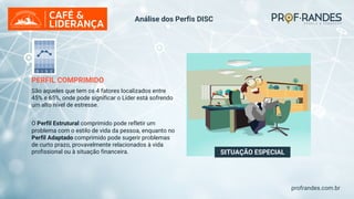 profrandes.com.br
SITUAÇÃO ESPECIAL
PERFIL COMPRIMIDO
São aqueles que tem os 4 fatores localizados entre
45% e 65%, onde pode significar o Líder está sofrendo
um alto nível de estresse.
O Perfil Estrutural comprimido pode refletir um
problema com o estilo de vida da pessoa, enquanto no
Perfil Adaptado comprimido pode sugerir problemas
de curto prazo, provavelmente relacionados à vida
profissional ou à situação financeira.
Análise dos Perfis DISC
 