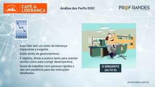 profrandes.com.br
O DIRIGENTE
(ALTO D)
Análise dos Perfis DISC
• Esse líder tem um estilo de liderança
impaciente e exigente.
• Estilo direto de gerenciamento.
• É objetivo, direto e prático tanto para orientar
tarefas como para corrigir desempenhos.
• Gosta de trabalhar com pessoas rápidas e
não tem paciência para dar instruções
detalhadas.
 