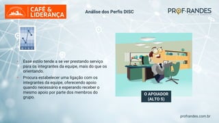 profrandes.com.br
O APOIADOR
(ALTO S)
• Esse estilo tende a se ver prestando serviço
para os integrantes da equipe, mais do que os
orientando.
• Procura estabelecer uma ligação com os
integrantes da equipe, oferecendo apoio
quando necessário e esperando receber o
mesmo apoio por parte dos membros do
grupo.
Análise dos Perfis DISC
 