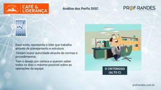 profrandes.com.br
O CRITERIOSO
(ALTO C)
• Esse estilo representa o líder que trabalha
através de planejamento e estrutura.
• Tentam impor autoridade através de normas e
procedimentos.
• Tem o desejo por certeza e querem saber
todos os dias o máximo possível sobre as
operações da equipe.
Análise dos Perfis DISC
 
