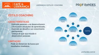 profrandes.com.br
Estilos de
Liderança
Afetivo
Autoritário
Coaching
Participativo
Diretivo
Modelador
Visionário
Laissez
Faire
LIDERANÇA E ESTILOS | COACHING
ESTILO COACHING
CARACTERÍSTICAS
• Estimula pessoas a se desenvolverem
e buscarem situações de aprendizado;
• Estímulo ao desafio e ao crescimento
permanente;
• Crença de que sua missão é
desenvolver pessoas;
LIMITAÇÃO
• Pode se distanciar da busca por
resultados imediatos.
 