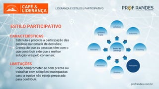 profrandes.com.br
Estilos de
Liderança
Afetivo
Autoritário
Coaching
Participativo
Diretivo
Modelador
Visionário
Laissez
Faire
LIDERANÇA E ESTILOS | PARTICIPATIVO
ESTILO PARTICIPATIVO
CARACTERÍSTICAS
• Estimula e propicia a participação das
pessoas na tomada de decisões;
• Crença de que as pessoas têm com o
que contribuir e de que a melhor
solução virá pelo consenso;
LIMITAÇÕES
• Pode comprometer-se com prazos ou
trabalhar com soluções inadequadas
caso a equipe não esteja preparada
para contribuir.
 
