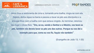 profrandes.com.br
LIDERANÇA E ESTILOS | SERVIDOR
Jesus tirou a vestimenta de cima e, tomando uma toalha, cingiu-se com ela.
Depois, deitou água na bacia e passou a lavar os pés aos discípulos e a
enxugar-lhos com a toalha com que estava cingido. Ao terminar, retomou
seu lugar e disse-lhes: “Ora, se eu, sendo o Senhor e o Mestre, vos lavei os
pés, também vós deveis lavar os pés uns dos outros. Porque eu vos dei o
exemplo para que, como eu vos fiz, façais vós também”.
(Evangelho de João 13, 1-20)
 
