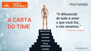 profrandes.com.br
DINAMISMO
ÉTICA
HUMILDADE
ALEGRIA
“O diferencial
de tudo é amar
o que você faz,
e nós amamos.”
A CARTA
DO TIME
OTIMISMO
QUALIDADE
SIMPLICIDADE
Sítio Recanto do Queijo
 