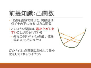 前提知識：凸関数
◦ 「2点を直線で結ぶと、関数値は
必ずその下に来る」ような関数
◦ このような関数は、最小化がしや
すいことが知られている
◦ 先程の例「x2 + 4xの最小値を
求めよ」もそのひとつ
CVXPYは、凸関数に特化して最小
化をしてくれるライブラリ
 