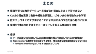 まとめ
2023/7/14 12
 模倣学習では教示データに一貫性がない場合にうまく学習できない
 CVAEの潜在変数で動作の特徴を表現し，ばらつきのある動作から学習
 数ステップまとめて予測することにより非マルコフ性を伴う動作に対応
 実機を含む8つのタスクでベースラインを超える成功率を達成
 感想
 データのばらつきに対して入力に潜在変数を加えて対応している点が興味深い
 Transformerで連続信号の生成をする場合，値の急激な変化は問題にならないのか
 Temporal Ensemblingなしでもある程度成功している
 
