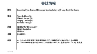 書誌情報
2023/7/14 2
題名 Learning Fine-Grained Bimanual Manipulation with Low-Cost Hardware
著者 Tony Z. Zhao (1)
Vikash Kumar (3...