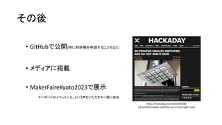 その後
• GitHubで公開(特に特許等を申請することもなく)
• メディアに掲載
• MakerFaireKyoto2023で展示
https://hackaday.com/2022/02/08/
3d-printed-maglev-switches-are-so-hot-right-now/
キーボードのイベントにも…という声をいただきキー部に参加
 