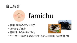 自己紹介
• 職業: 組込みエンジニア
• ロボカップ出身
• 趣味はバイク・モノづくり
• キーボードに明るくないです(長いことHHKB Pro2を使用)
famichu
 