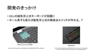 開発のきっかけ
• DELLの磁気浮上式キーボードが話題に
• ホール素子も使えば磁気浮上式の無接点スイッチが作れる…？
https://pc.watch.impress.co.jp/img/pcw/docs/1138/546/html/PH26_o.jpg.html https://www.techpowerup.com/253656/input-club-announces-the-keystone-
mechanical-keyboard-hall-effect-analog-control-switches#g253656-3
Keystone
XPS 15 2-in-1（2018）
 