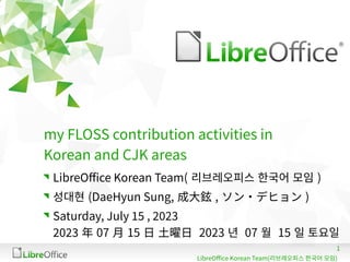 1
LibreOffice Korean Team(리브레오피스 한국어 모임)
my FLOSS contribution activities in
Korean and CJK areas
LibreOffice Korean Team( 리브레오피스 한국어 모임 )
성대현 (DaeHyun Sung, 成大鉉 , ソン・デヒョン )
Saturday, July 15 , 2023
2023 年 07 月 15 日 土曜日 2023 년 07 월 15 일 토요일
 