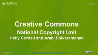 National Copyright Unit
www.smartcopying.edu.au
1
The NCU Copyright Hour
17 October 2023
Creative Commons
https://smartcopying.edu.au/creative-commons-oer/
National Copyright Unit
Holly Cordell and Arabi Shivaramanan
 