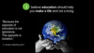 I believe education should help
you make a life and not a living
I
“Because the
opposite of
education is not
ignorance.
The opposite is
isolation.”
- V. Orvalho TEDxPorto 2017
 
