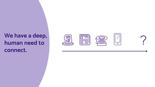 We have a deep,
human need to
connect.
 