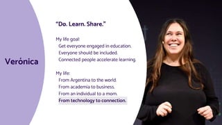 Verónica
“Do. Learn. Share.”
My life goal:
Get everyone engaged in education.
Everyone should be included.
Connected people accelerate learning.
My life:
From Argentina to the world.
From academia to business.
From an individual to a mom.
From technology to connection.
 