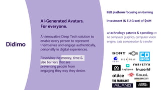 AI-Generated Avatars.
For everyone.
An innovative Deep Tech solution to
enable every person to represent
themselves and engage authentically,
personally in digital experiences.
Resolving the money, time &
size barriers that are
preventing people from
engaging they way they desire.
Didimo
4 technology patents & 1 pending on
AI, computer graphics, computer vision
engine, data compression & transfer
B2B platform focusing on Gaming
Investment (& EU Grant) of $16M
 