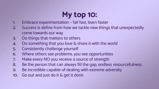 My top 10:
1. Embrace experimentation – fail fast, learn faster
2. Success is define from how we tackle new things that unexpectedly
come towards our way
3. Do things that matters to others
4. Do something that you love & share it with the world
5. Consistently challenge yourself
6. Where others see problems, you see opportunities
7. Make every NO you receive a source of strength
8. Be the person that can always fill the gap, endless resourcefulness
9. Be incredible capable of dealing with extreme adversity
10. Go out and just do it & get it done
 