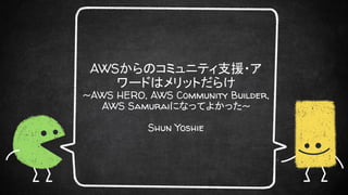 AWSからのコミュニティ支援・ア
ワードはメリットだらけ
~AWS HERO, AWS Community Builder,
AWS Samuraiになってよかった~
Shun Yoshie
 