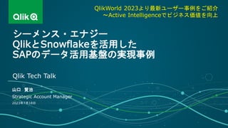 山口 賢治
Strategic Account Manager
Qlik Tech Talk
2023年7月18日
シーメンス・エナジー
QlikとSnowflakeを活用した
SAPのデータ活用基盤の実現事例
QlikWorld 2023より最新ユーザー事例をご紹介
～Active Intelligenceでビジネス価値を向上
 