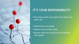 IT’S YOUR RESPONSIBILITY
 You know what you want to be when you
grow up.
 Determine your goals
 Assess your current state
 Assess what you need to do to achieve
your goals
Image Source: Microsoft Stock Images
 