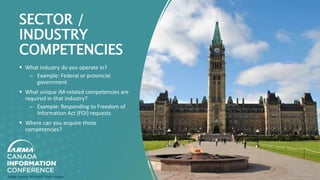 SECTOR /
INDUSTRY
COMPETENCIES
 What industry do you operate in?
̶ Example: Federal or provincial
government
 What unique IM-related competencies are
required in that industry?
̶ Example: Responding to Freedom of
Information Act (FOI) requests
 Where can you acquire those
competencies?
Image Source: Microsoft Stock Images
 