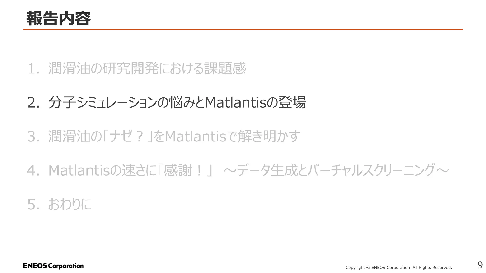 報告内容
9
Copyright © ENEOS Corporation All Rights Reserved.
1. 潤滑油の研究開発における課題感
2. 分子シミュレーションの悩みとMatlantisの登場
3. 潤滑油の「ナゼ？」をMatlantisで解き明かす
4. Matlantisの速さに「感謝！」 ～データ生成とバーチャルスクリーニング～
5. おわりに
 