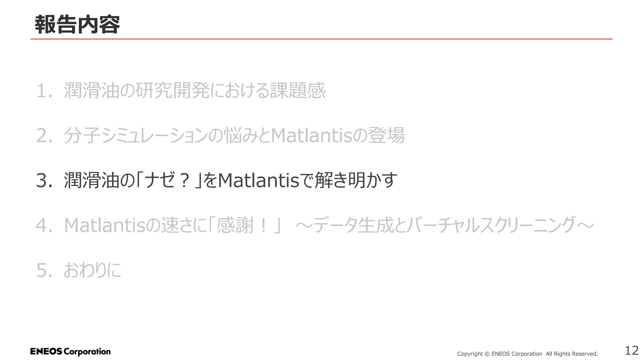 報告内容
12
Copyright © ENEOS Corporation All Rights Reserved.
1. 潤滑油の研究開発における課題感
2. 分子シミュレーションの悩みとMatlantisの登場
3. 潤滑油の「ナゼ？」をMatlantisで解き明かす
4. Matlantisの速さに「感謝！」 ～データ生成とバーチャルスクリーニング～
5. おわりに
 