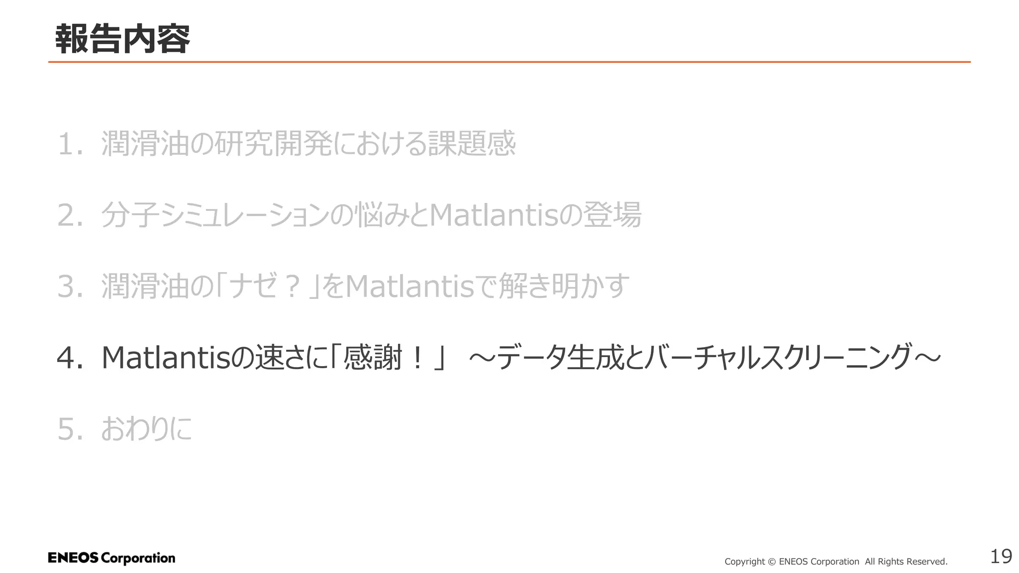 報告内容
19
Copyright © ENEOS Corporation All Rights Reserved.
1. 潤滑油の研究開発における課題感
2. 分子シミュレーションの悩みとMatlantisの登場
3. 潤滑油の「ナゼ？」をMatlantisで解き明かす
4. Matlantisの速さに「感謝！」 ～データ生成とバーチャルスクリーニング～
5. おわりに
 
