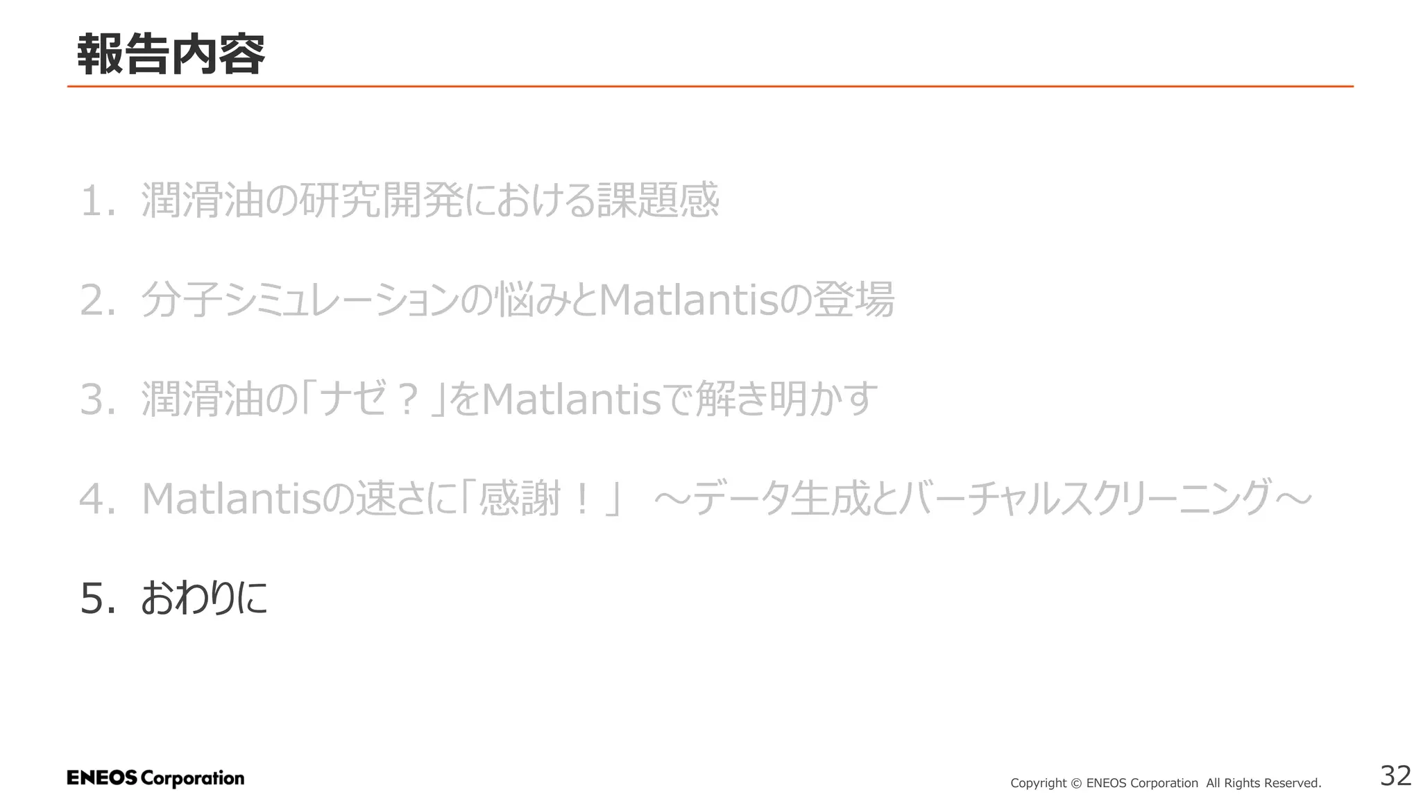 報告内容
32
Copyright © ENEOS Corporation All Rights Reserved.
1. 潤滑油の研究開発における課題感
2. 分子シミュレーションの悩みとMatlantisの登場
3. 潤滑油の「ナゼ？」をMatlantisで解き明かす
4. Matlantisの速さに「感謝！」 ～データ生成とバーチャルスクリーニング～
5. おわりに
 