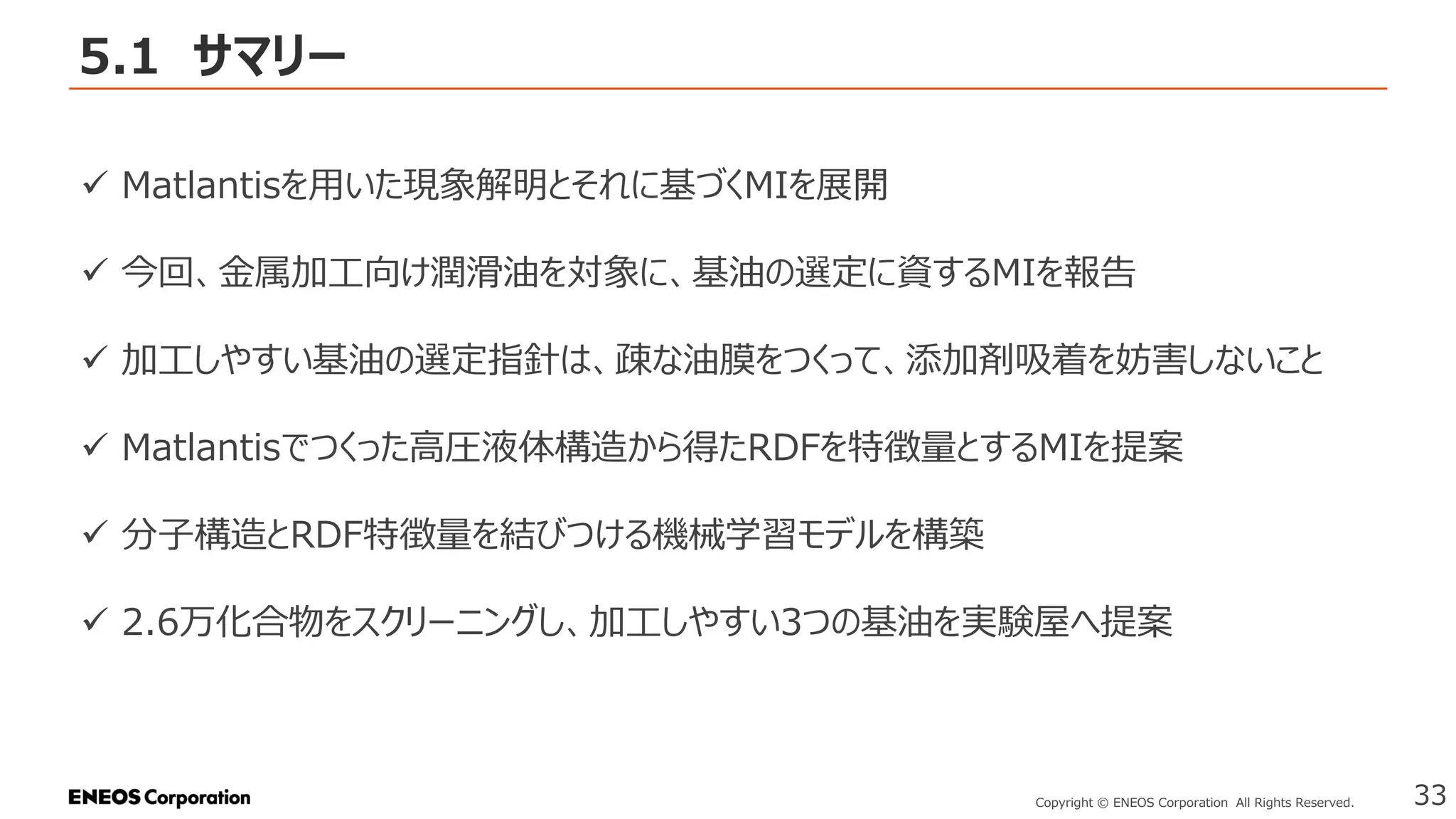 5.1 サマリー
33
Copyright © ENEOS Corporation All Rights Reserved.
✓ Matlantisを用いた現象解明とそれに基づくMIを展開
✓ 今回、金属加工向け潤滑油を対象に、基油の選定に資するMIを報告
✓ 加工しやすい基油の選定指針は、疎な油膜をつくって、添加剤吸着を妨害しないこと
✓ Matlantisでつくった高圧液体構造から得たRDFを特徴量とするMIを提案
✓ 分子構造とRDF特徴量を結びつける機械学習モデルを構築
✓ 2.6万化合物をスクリーニングし、加工しやすい3つの基油を実験屋へ提案
 
